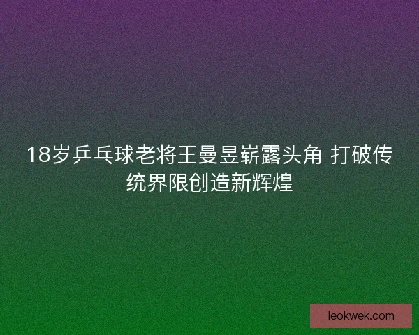 18岁乒乓球老将王曼昱崭露头角 打破传统界限创造新辉煌