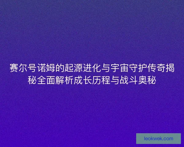 赛尔号诺姆的起源进化与宇宙守护传奇揭秘全面解析成长历程与战斗奥秘