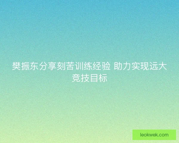 樊振东分享刻苦训练经验 助力实现远大竞技目标