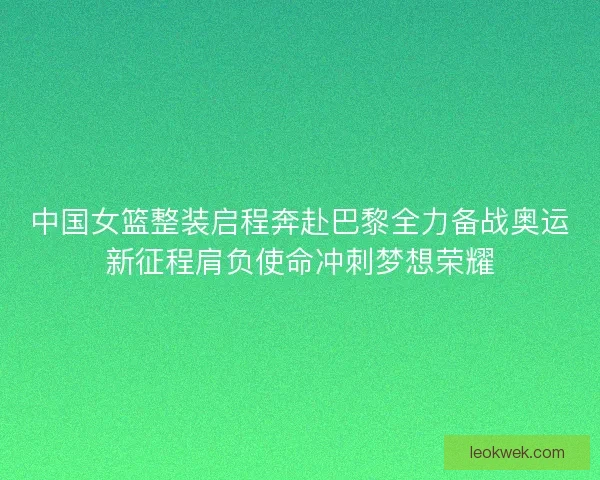 中国女篮整装启程奔赴巴黎全力备战奥运新征程肩负使命冲刺梦想荣耀