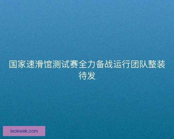 国家速滑馆测试赛全力备战运行团队整装待发