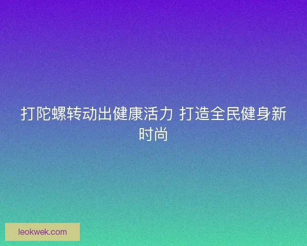 打陀螺转动出健康活力 打造全民健身新时尚