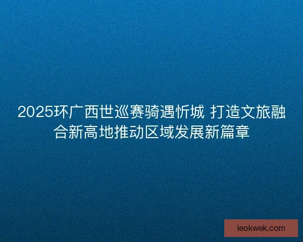 2025环广西世巡赛骑遇忻城 打造文旅融合新高地推动区域发展新篇章